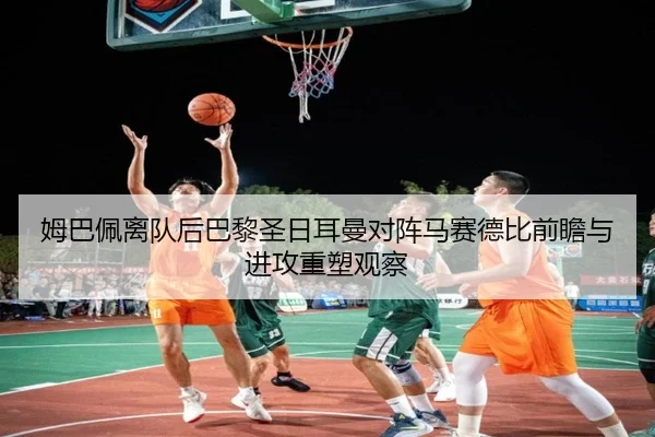 姆巴佩离队后巴黎圣日耳曼对阵马赛德比前瞻与进攻重塑观察