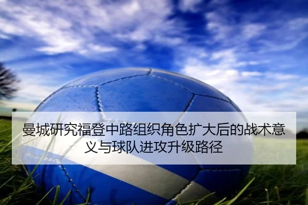曼城研究福登中路组织角色扩大后的战术意义与球队进攻升级路径